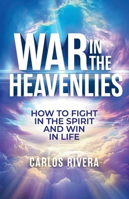 War In The Heavenlies: How to Fight in the Spirit and Win in Life by Rivera, Carlos M.
