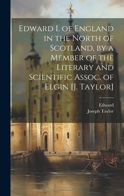 Edward I. of England in the North of Scotland, by a Member of the Literary and Scientific Assoc. of Elgin [J. Taylor] by Edward
