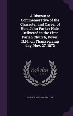 A Discourse Commemorative of the Character and Career of Hon. John Parker Hale. Delivered in the First Parish Church, Dover, N.H., on Thanksgiving day by Spalding, George B. 1835-1914