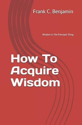 How To Acquire Wisdom by Benjamin, Franklin C.