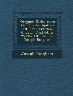 Origines Ecclesiastic�: Or, The Antiquities Of The Christian Church, And Other Works, Of The Rev. Joseph Bingham by Bingham, Joseph