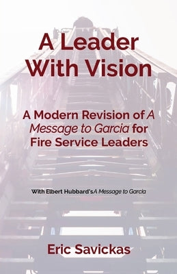 A Leader With Vision: A Modern Revision of A Message to Garcia for Fire Service Leaders by Savickas, Eric