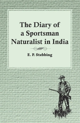 The Diary of a Sportsman Naturalist in India by Stebbing, E. P.