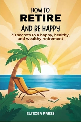 How To Retire And Be Happy: 30 secrets to a happy, healthy, and wealthy retirement by Press, Eli'ezer