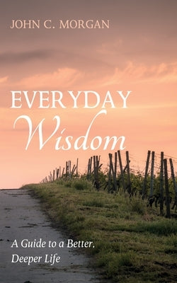 Everyday Wisdom: A Guide to a Better, Deeper Life by Morgan, John C.