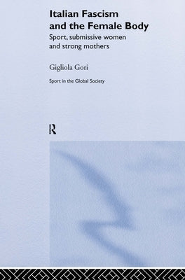 Italian Fascism and the Female Body: Sport, Submissive Women and Strong Mothers by Gori, Gigliola