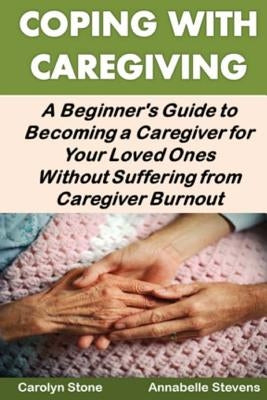 Coping With Caregiving: A Beginner's Guide to Becoming a Caregiver for Your Loved Ones Without Suffering from Caregiver Burnout by Stevens, Annabelle