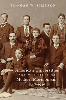 American Universities and the Birth of Modern Mormonism, 1867-1940 by Simpson, Thomas W.