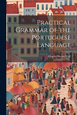 Practical Grammar of the Portuguese Language by Wall, Charles Heron