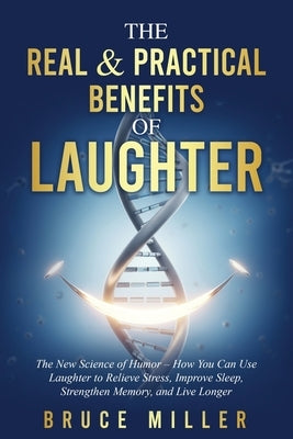 The Real & Practical Benefits of Laughter: The New Science of Humor - How You Can Use Laughter to Relieve Stress, Improve Sleep, Strengthen Memory, an by Miller, Bruce