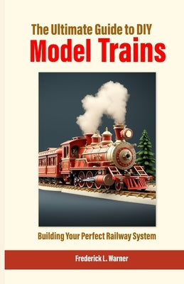 The Ultimate Guide to DIY Model Trains: Building Your Perfect Railway System by L. Warner, Frederick