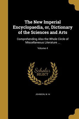 The New Imperial Encyclopaedia, or, Dictionary of the Sciences and Arts: Comprehending Also the Whole Circle of Miscellaneous Literature ...; Volume 4 by Johnson, W. M.