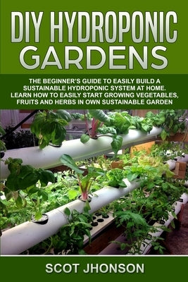 DIY Hydroponic Gardens: The Beginner's Guide to Easily Build a Sustainable Hydroponic System at Home. Learn How to Easily Start Growing Vegeta by Jhonson, Scot