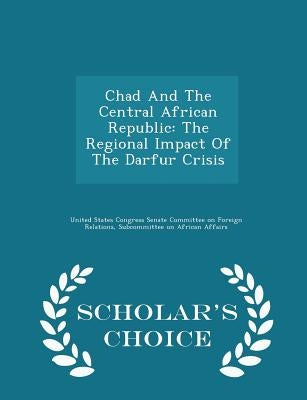 Chad and the Central African Republic: The Regional Impact of the Darfur Crisis - Scholar's Choice Edition by United States Congress Senate Committee