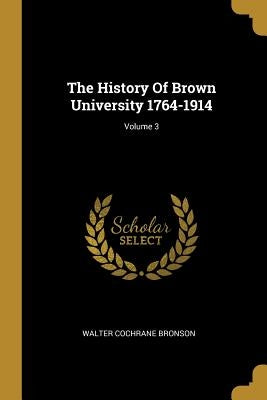 The History Of Brown University 1764-1914; Volume 3 by Bronson, Walter Cochrane