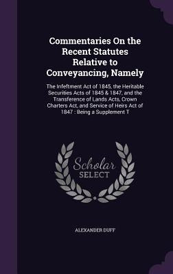 Commentaries On the Recent Statutes Relative to Conveyancing, Namely: The Infeftment Act of 1845, the Heritable Securities Acts of 1845 & 1847, and th by Duff, Alexander