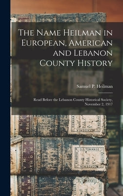 The Name Heilman in European, American and Lebanon County History: Read Before the Lebanon County Historical Society, November 2, 1917 by Heilman, Samuel P. 1842-
