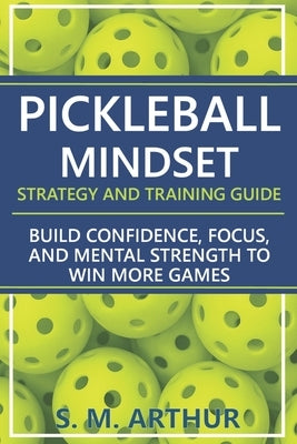 Pickleball Mindset - Strategy and Training Guide: Build Confidence, Focus, and Mental Strength to Win More Games by Arthur, S. M.