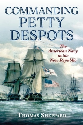 Commanding Petty Despots: The American Navy in the New Republic by Sheppard, Thomas