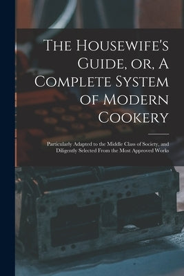 The Housewife's Guide, or, A Complete System of Modern Cookery: Particularly Adapted to the Middle Class of Society, and Diligently Selected From the by Anonymous