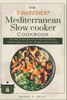 The 5 ingredient Mediterranean Slow Cooker Cookbook: Eat Well, Stress Less with Simple and Delicous Mediterranean crock pot Recipes for Busy People, F by Healy, Robert G.