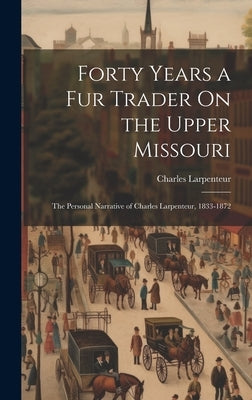Forty Years a Fur Trader On the Upper Missouri: The Personal Narrative of Charles Larpenteur, 1833-1872 by Larpenteur, Charles