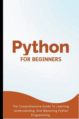 Python For Beginners: The Comprehensive Guide To Learning, Understanding, And Mastering Python Programming by Lumiere, Voltaire