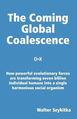 The Coming Global Coalescence: How powerful evolutionary forces are transforming seven billion individual humans into a single harmonious social organ by Szykitka, Walter