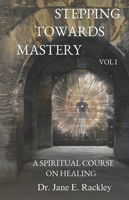 Stepping Towards Mastery: A Spiritual Course on Healing Volume I by Rackley, Jane E.