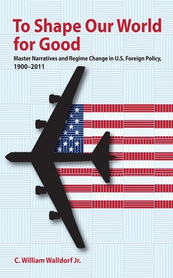 To Shape Our World for Good: Master Narratives and Regime Change in U.S. Foreign Policy, 1900-2011 by Walldorf, C. William