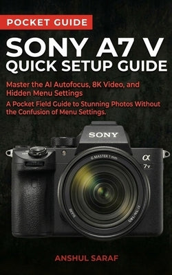 Sony A7 V Quick Setup Guide: Master the AI Autofocus, 8K Video, and Hidden Menu Settings - A Pocket Field Guide to Stunning Photos Without the Confusi by Saraf, Anshul