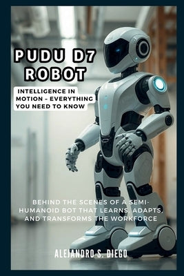 Pudu D7 Robot: Intelligence in Motion - Everything You Need to Know: Behind the Scenes of a Semi-Humanoid Bot That Learns, Adapts, an by S. Diego, Alejandro
