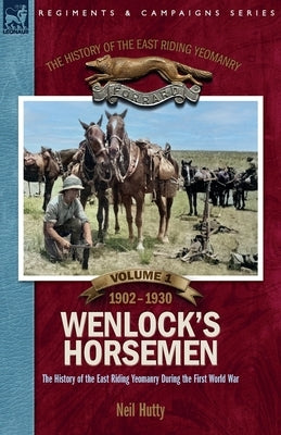 The History of the East Riding Yeomanry VOLUME 1: Wenlock's Horsemen: The East Riding Yeomanry in the First World War 1902-1930 by Hutty, Neil