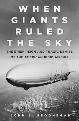When Giants Ruled the Sky: The Brief Reign and Tragic Demise of the American Rigid Airship by Geoghegan, John