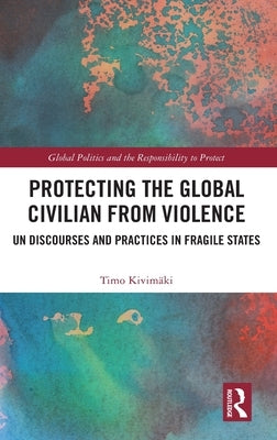 Protecting the Global Civilian from Violence: Un Discourses and Practices in Fragile States by Kivimäki, Timo