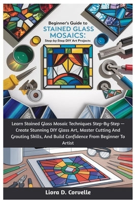 Beginner's Guide To Stained Glass Mosaics: Step-By-Step DIY Art Projects: Learn Stained Glass Mosaic Techniques Step-By-Step - Create Stunning DIY Gla by Corvelle, Liora D.