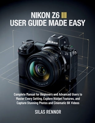 Nikon Z6 III User Guide Made Easy: Complete Manual for Beginners and Advanced Users to Master Every Setting, Explore Hidden Features, and Capture Stun by Rennor, Silas
