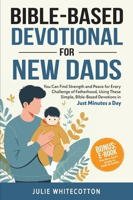 Bible-Based Devotional for New Dads: You Can Find Strength and Peace for Every Challenge of Fatherhood, Using These Simple Bible-Based Devotions, Just by Whitecotton, Julie