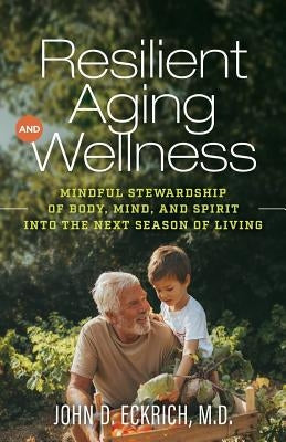 Resilient Aging and Wellness: Mindful Stewardship of Body, Mind and Spirit into the Next Season of Living by Eckrich M. D., John D.