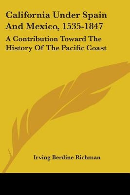 California Under Spain And Mexico, 1535-1847: A Contribution Toward The History Of The Pacific Coast by Richman, Irving Berdine