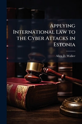 Applying International Law to the Cyber Attacks in Estonia by Walker, Allen D.