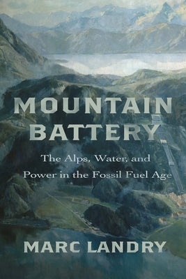 Mountain Battery: The Alps, Water, and Power in the Fossil Fuel Age by Landry, Marc