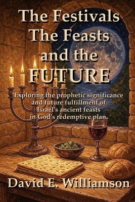 The Festivals, the Feasts and the Future: Exploring the prophetic significance and future fulfillment of Israel's ancient feasts in God's redemptive p by Williamson, David E.