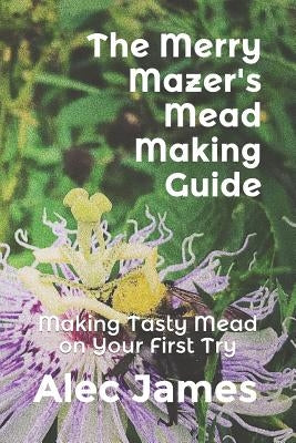The Merry Mazer's Mead Making Guide: Making Tasty Mead on Your First Try by James, Alec