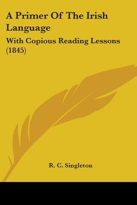 A Primer Of The Irish Language: With Copious Reading Lessons (1845) by Singleton, R. C.