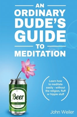 An Ordinary Dude's Guide to Meditation: Learn how to meditate easily - without the religion, fluff or hippie stuff by Weiler, John
