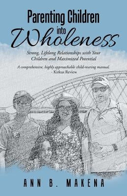 Parenting Children into Wholeness: Strong, Lifelong Relationships with Your Children and Maximized Potential by Makena, Ann B.