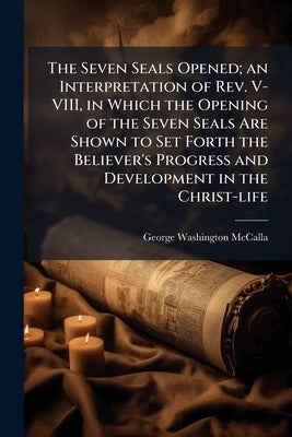 The Seven Seals Opened; an Interpretation of Rev. V-VIII, in Which the Opening of the Seven Seals Are Shown to Set Forth the Believer's Progress and D by McCalla, George Washington 1849-