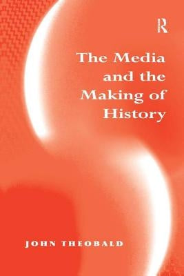 The Media and the Making of History by Theobald, John