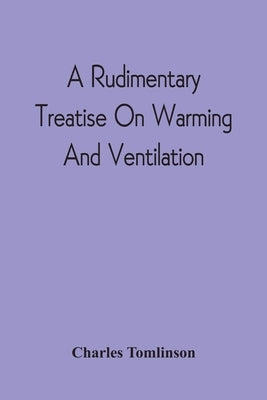 A Rudimentary Treatise On Warming And Ventilation; Being A Concise Exposition Of The General Principles Of The Art Of Warming And Ventilating Domestic by Tomlinson, Charles